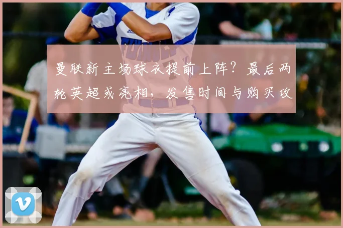 曼联新主场球衣提前上阵？最后两轮英超或亮相，发售时间与购买攻略详解