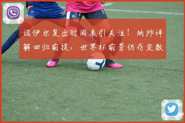 诺伊尔复出时间表引关注！纳帅详解回归前提，世界杯前景仍存变数