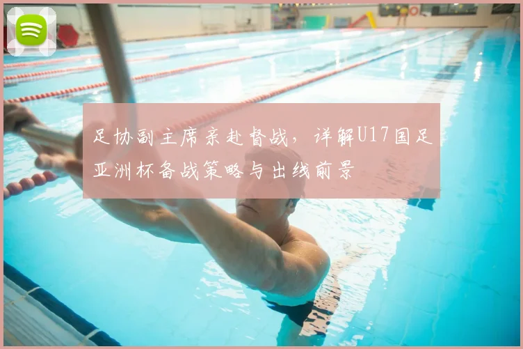 足协副主席亲赴督战,详解U17国足亚洲杯备战策略与出线前景