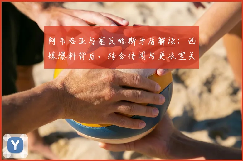阿韦洛亚与塞瓦略斯矛盾解读：西媒爆料背后，转会传闻与更衣室关系的真相