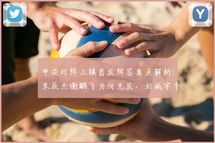 申花对阵三镇首发阵容看点解析：朱辰杰谢鹏飞为何先发，刘诚宇李可担任替补的战术考量