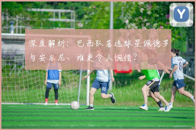 深度解析:巴西队落选球星佩德罗与安东尼,谁更令人惋惜?