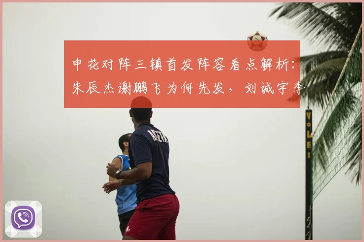 申花对阵三镇首发阵容看点解析：朱辰杰谢鹏飞为何先发，刘诚宇李可担任替补的战术考量
