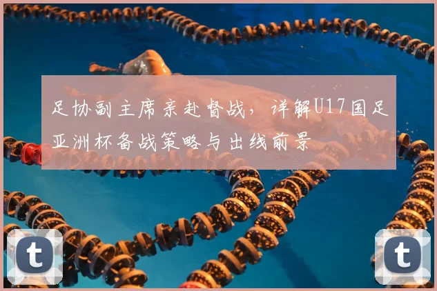 足协副主席亲赴督战,详解U17国足亚洲杯备战策略与出线前景