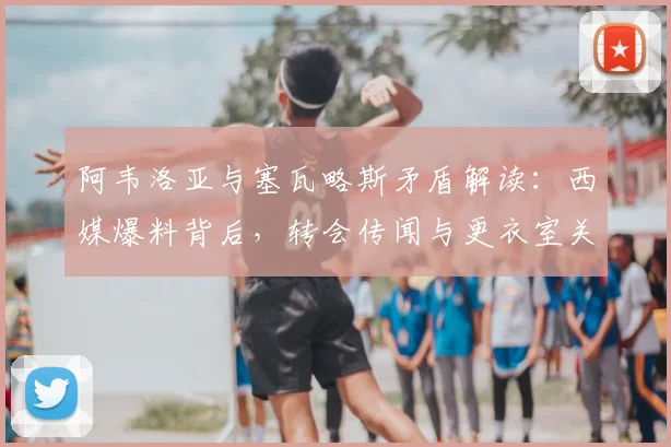 阿韦洛亚与塞瓦略斯矛盾解读：西媒爆料背后，转会传闻与更衣室关系的真相